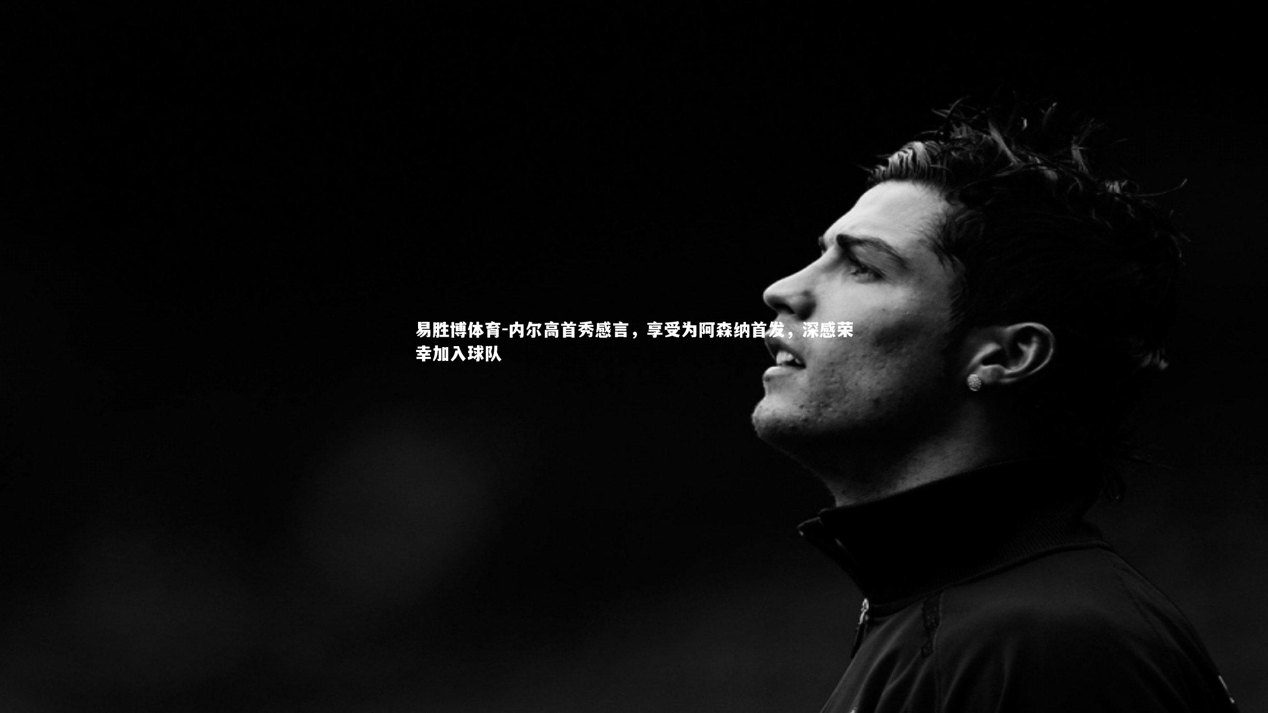 易胜博体育-内尔高首秀感言，享受为阿森纳首发，深感荣幸加入球队