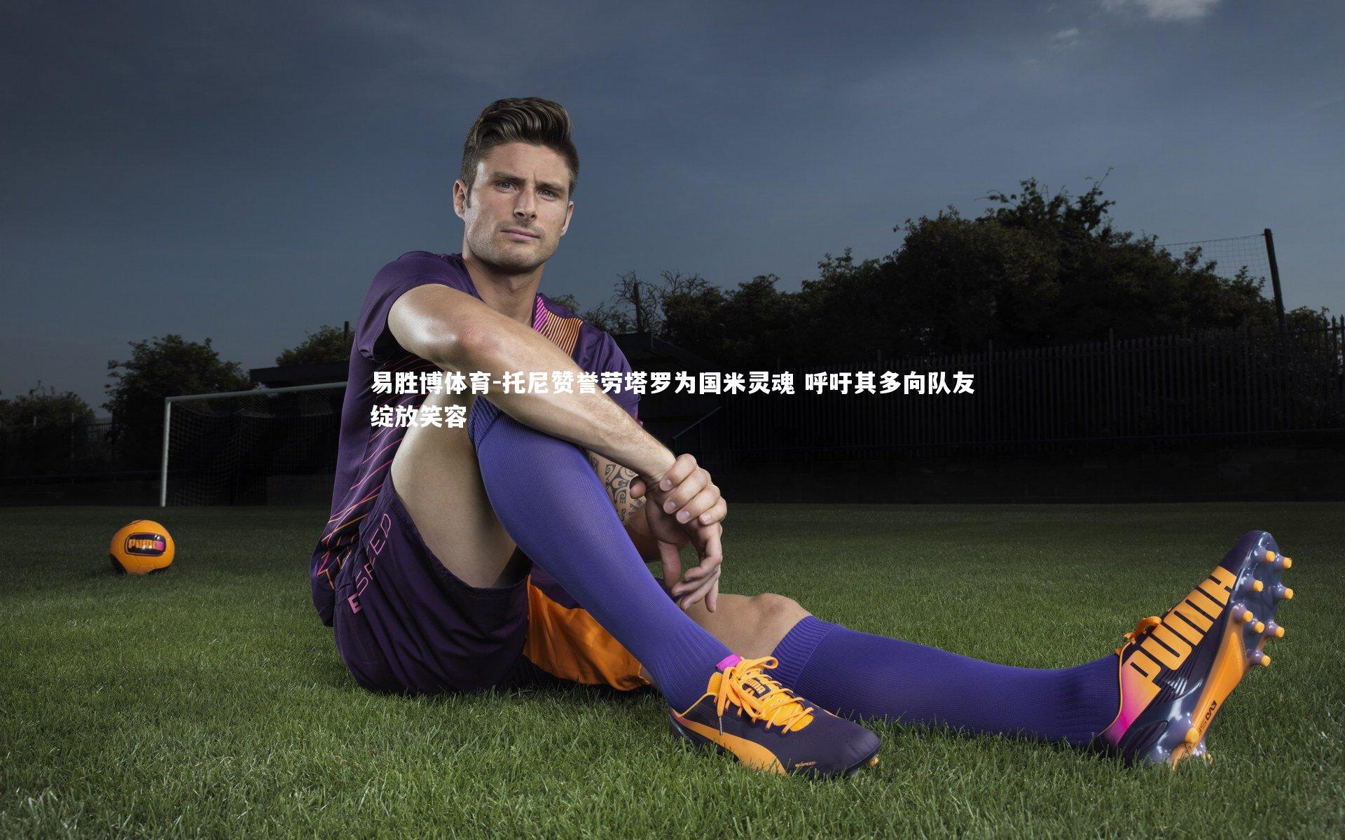 托尼赞誉劳塔罗为国米灵魂 呼吁其多向队友绽放笑容